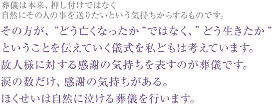 葬儀は本来、押し付けではなく自然にその人の事を送りたいという気持ちからするものです。 その方が、“どう亡くなったか“ではなく、”どう生きたか“ということを伝えていく儀式を私どもは考えています。故人様に対する感謝の気持ちを表すのが葬儀です。涙の数だけ、感謝の気持ちがある。ほくせいは自然に泣ける葬儀を行います。